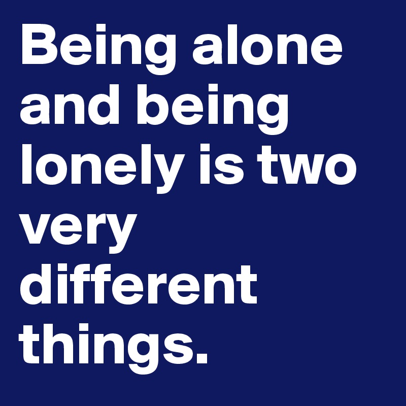 Being alone and being lonely is two very different things.
