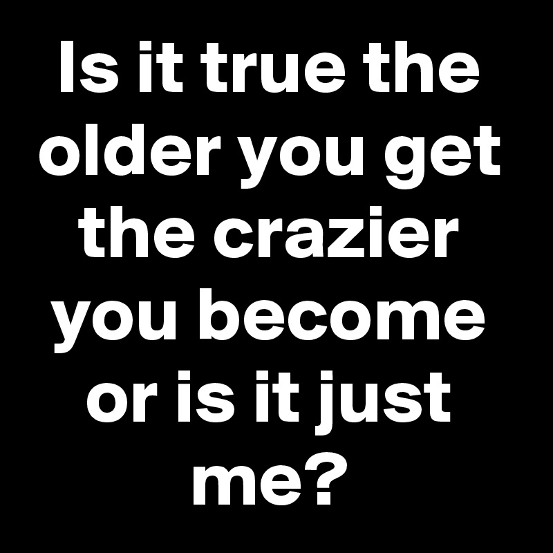 Is it true the older you get the crazier you become or is it just me ...