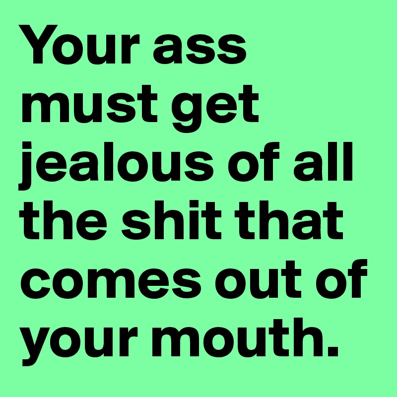 Your ass must get jealous of all the shit that comes out of your mouth.