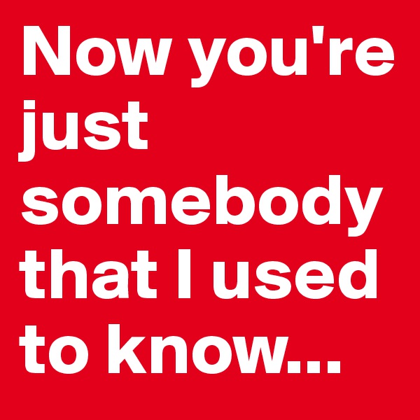 Now you're just somebody that I used to know...