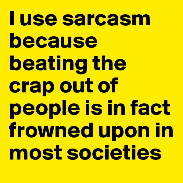 I use sarcasm because beating the crap out of people is in fact frowned upon in most societies