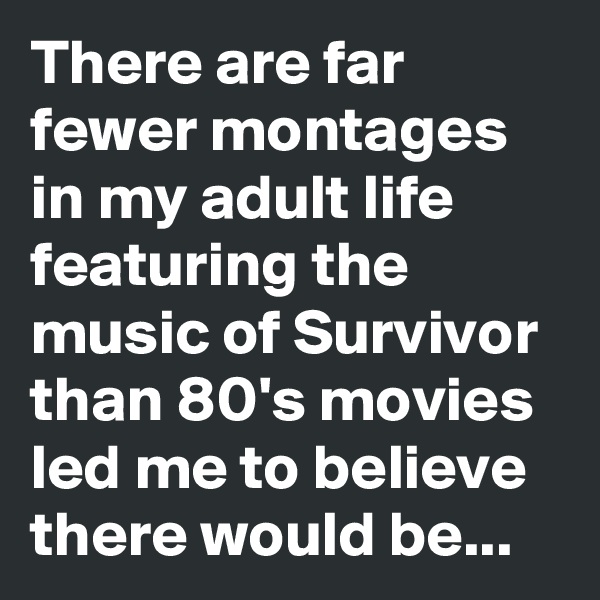 There are far fewer montages in my adult life featuring the music of Survivor than 80's movies led me to believe there would be...