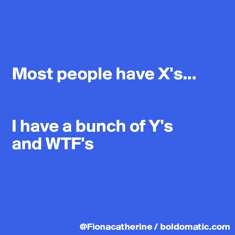 


Most people have X's...


I have a bunch of Y's
and WTF's



