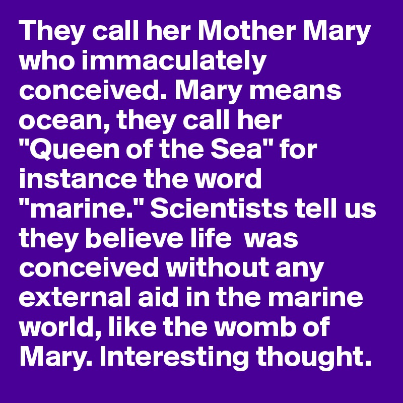 They call her Mother Mary who immaculately conceived. Mary means ocean, they call her "Queen of the Sea" for instance the word "marine." Scientists tell us they believe life  was conceived without any external aid in the marine world, like the womb of Mary. Interesting thought.