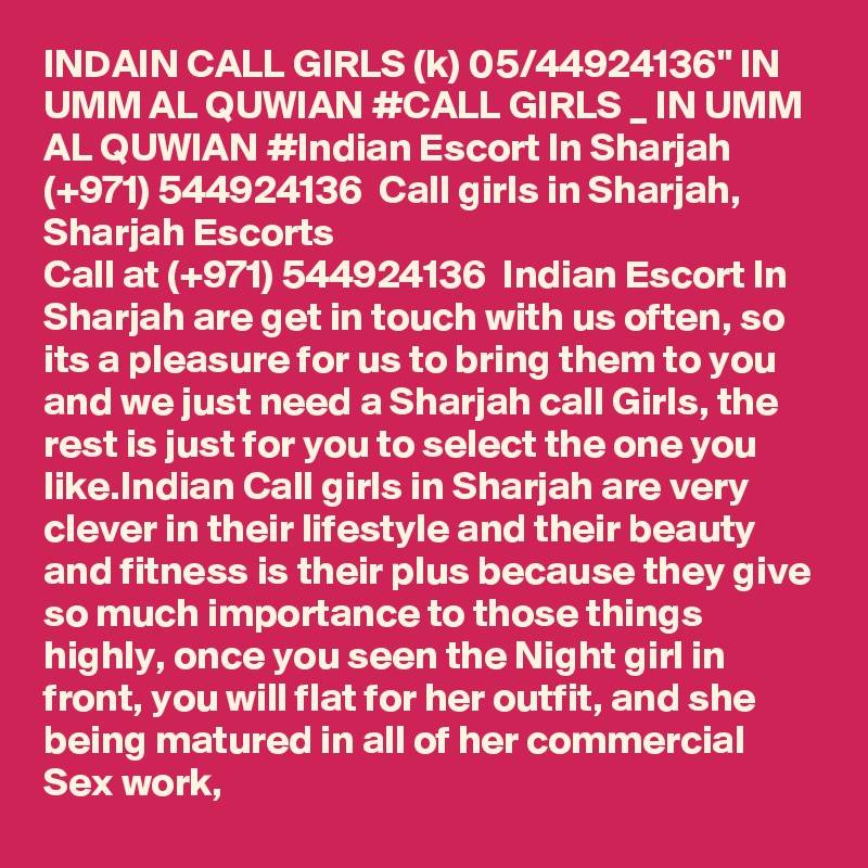 INDAIN CALL GIRLS (k) 05/44924136" IN UMM AL QUWIAN #CALL GIRLS _ IN UMM AL QUWIAN #Indian Escort In Sharjah  (+971) 544924136  Call girls in Sharjah, Sharjah Escorts
Call at (+971) 544924136  Indian Escort In Sharjah are get in touch with us often, so its a pleasure for us to bring them to you and we just need a Sharjah call Girls, the rest is just for you to select the one you like.Indian Call girls in Sharjah are very clever in their lifestyle and their beauty and fitness is their plus because they give so much importance to those things highly, once you seen the Night girl in front, you will flat for her outfit, and she being matured in all of her commercial Sex work,