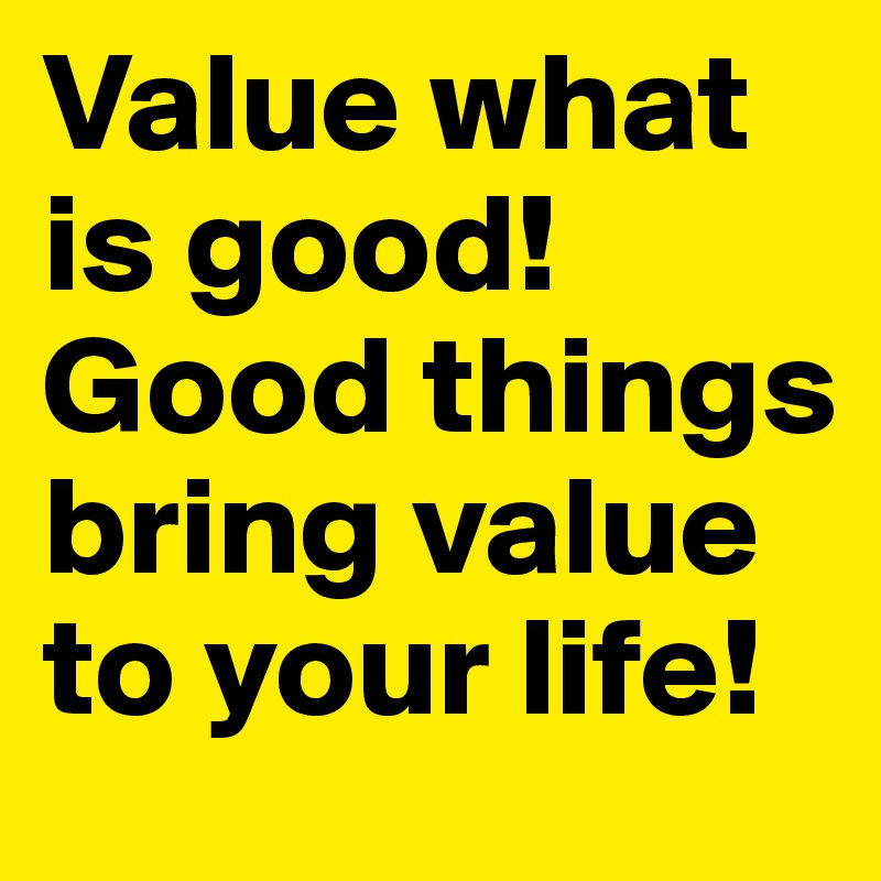 Value what is good! Good things bring value to your life! 