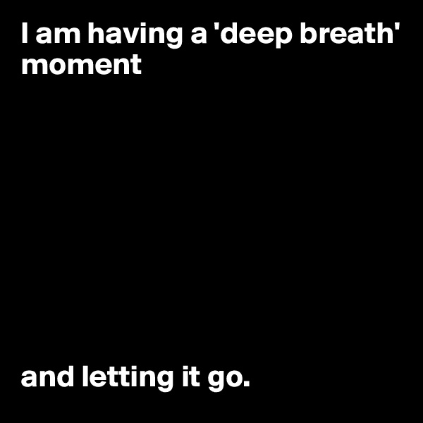 I am having a 'deep breath' moment









and letting it go.