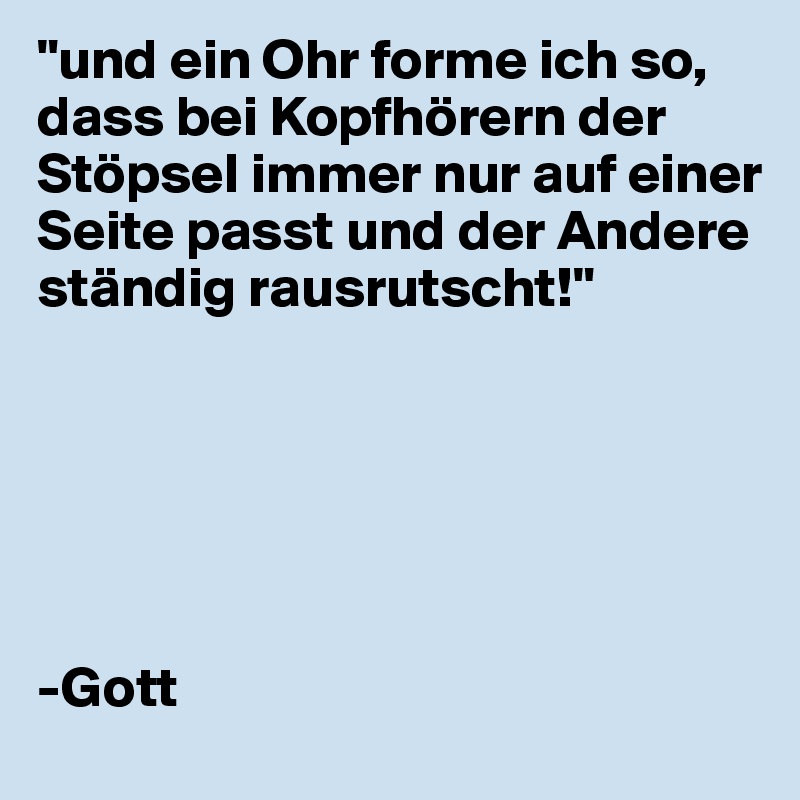 "und ein Ohr forme ich so, dass bei Kopfhörern der Stöpsel immer nur auf einer Seite passt und der Andere ständig rausrutscht!"






-Gott