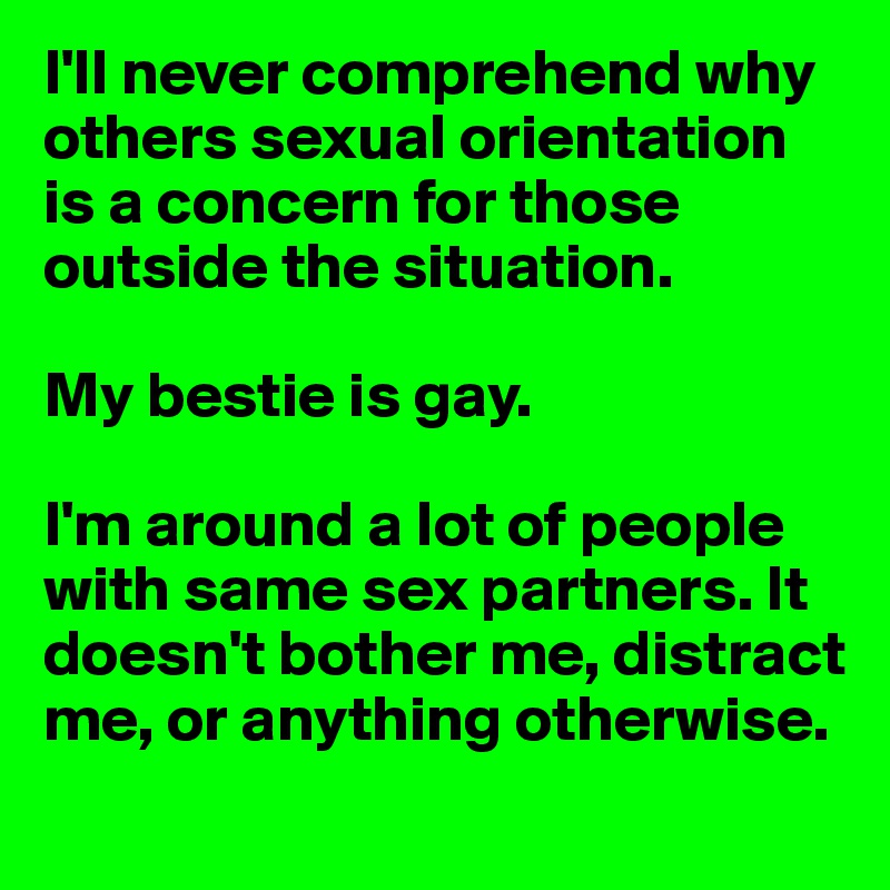 I'll never comprehend why others sexual orientation is a concern for those outside the situation. 

My bestie is gay. 

I'm around a lot of people with same sex partners. It doesn't bother me, distract me, or anything otherwise. 
