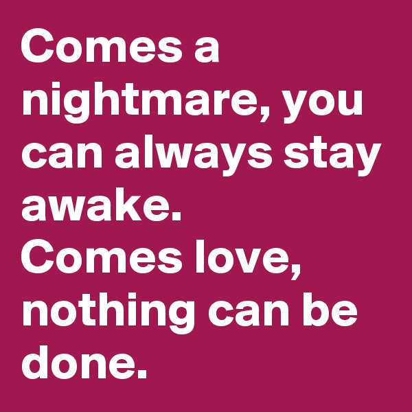 Comes a nightmare, you can always stay awake.
Comes love,
nothing can be done.