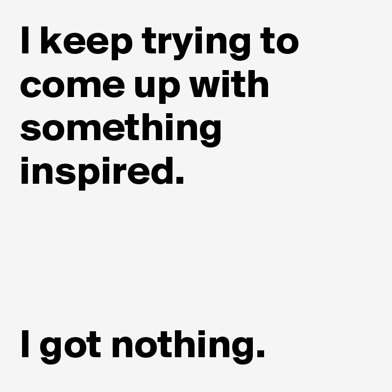 I keep trying to come up with something inspired.



I got nothing.
