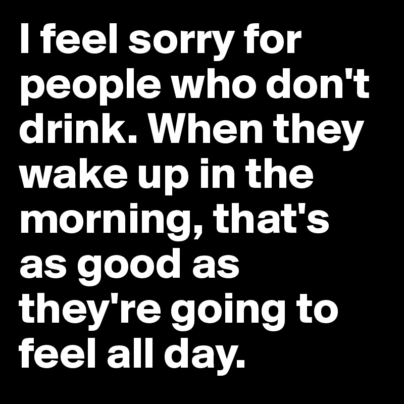 I feel sorry for people who don't drink. When they wake up in the morning, that's as good as they're going to feel all day.
