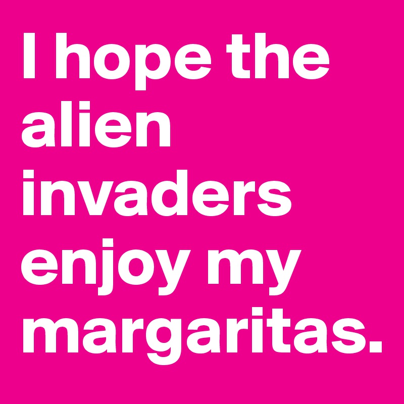 I hope the alien invaders enjoy my margaritas.
