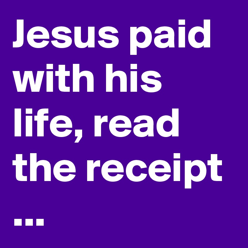 Jesus paid with his life, read the receipt ...