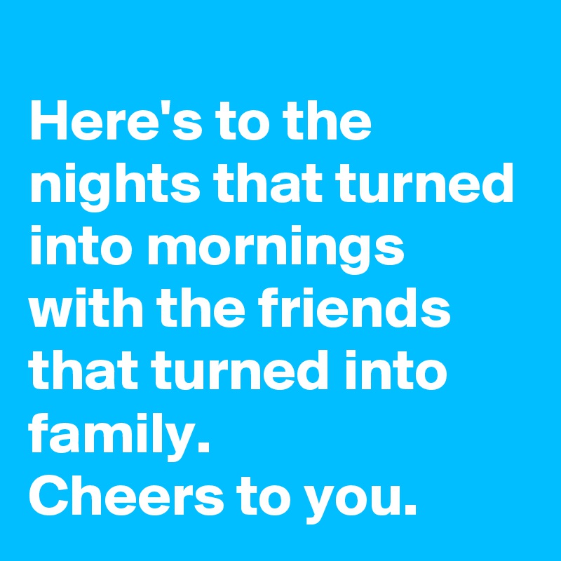 
Here's to the nights that turned into mornings with the friends that turned into family.
Cheers to you.