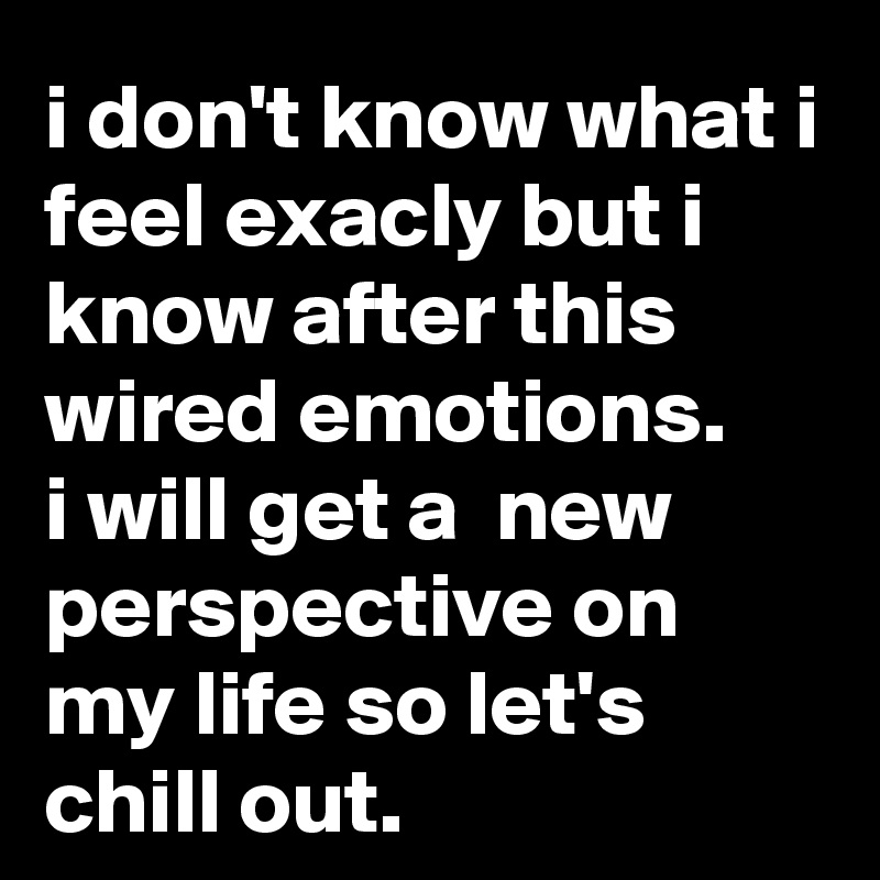 i don't know what i feel exacly but i know after this wired emotions.
i will get a  new perspective on my life so let's chill out. 