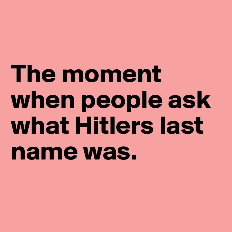 

The moment when people ask what Hitlers last name was.

