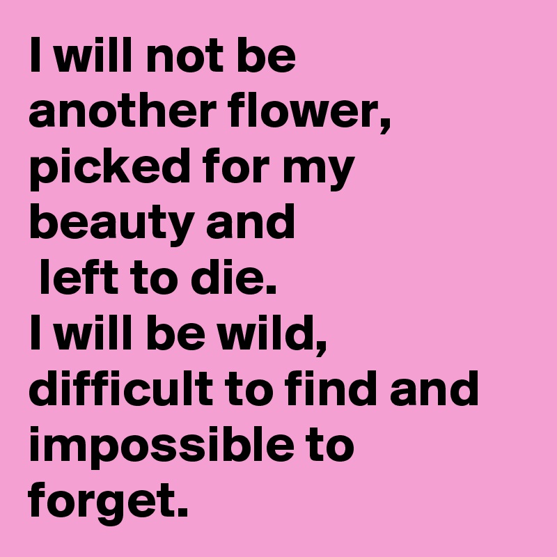I will not be 
another flower, picked for my beauty and
 left to die.
I will be wild,
difficult to find and impossible to forget.