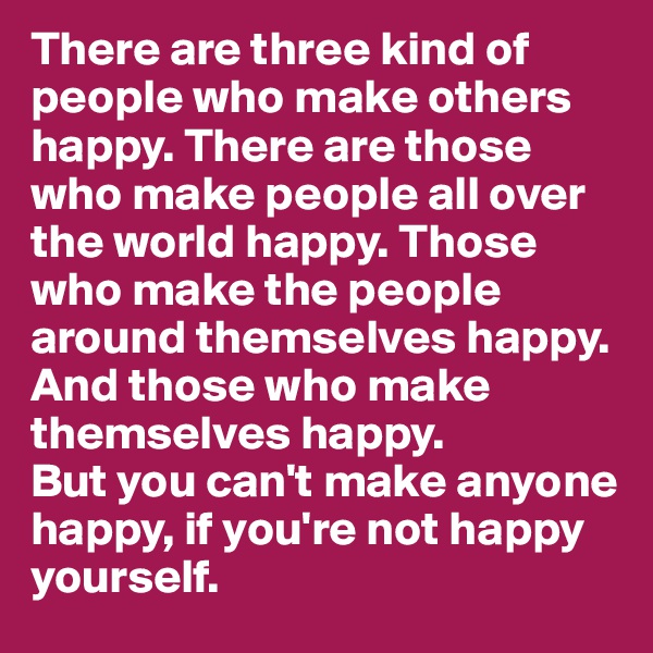 There are three kind of people who make others happy. There are those who make people all over  the world happy. Those who make the people around themselves happy. And those who make themselves happy.
But you can't make anyone happy, if you're not happy yourself.