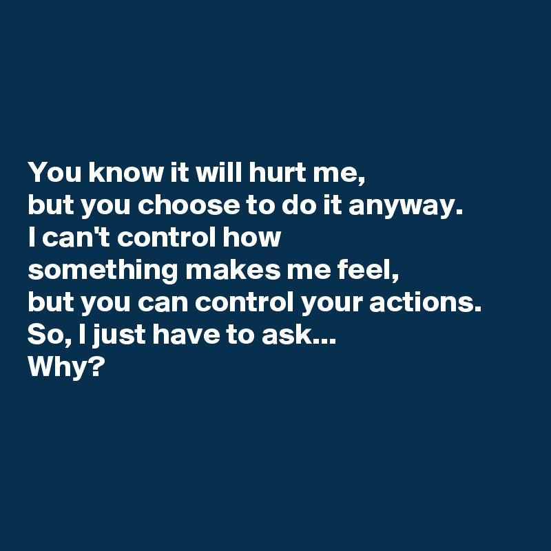



You know it will hurt me,
but you choose to do it anyway.
I can't control how 
something makes me feel,
but you can control your actions.
So, I just have to ask...
Why?



