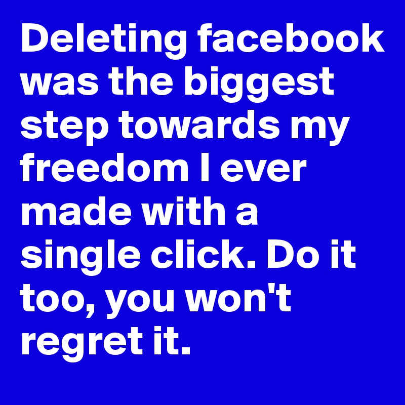 Deleting facebook was the biggest step towards my freedom I ever made with a single click. Do it too, you won't regret it.