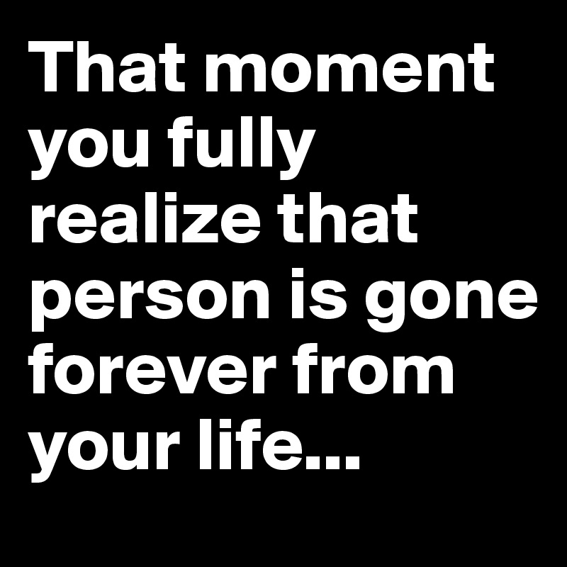 That moment you fully realize that person is gone forever from your life...