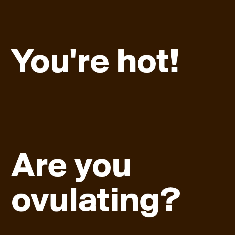 
You're hot!


Are you ovulating?
