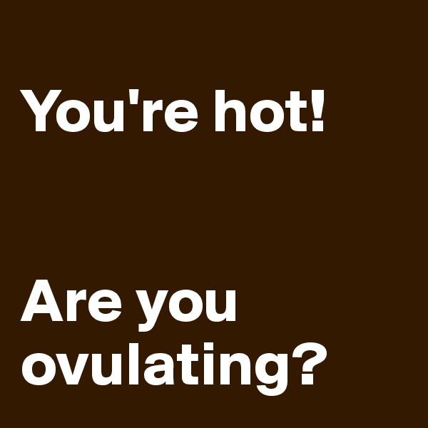 
You're hot!


Are you ovulating?
