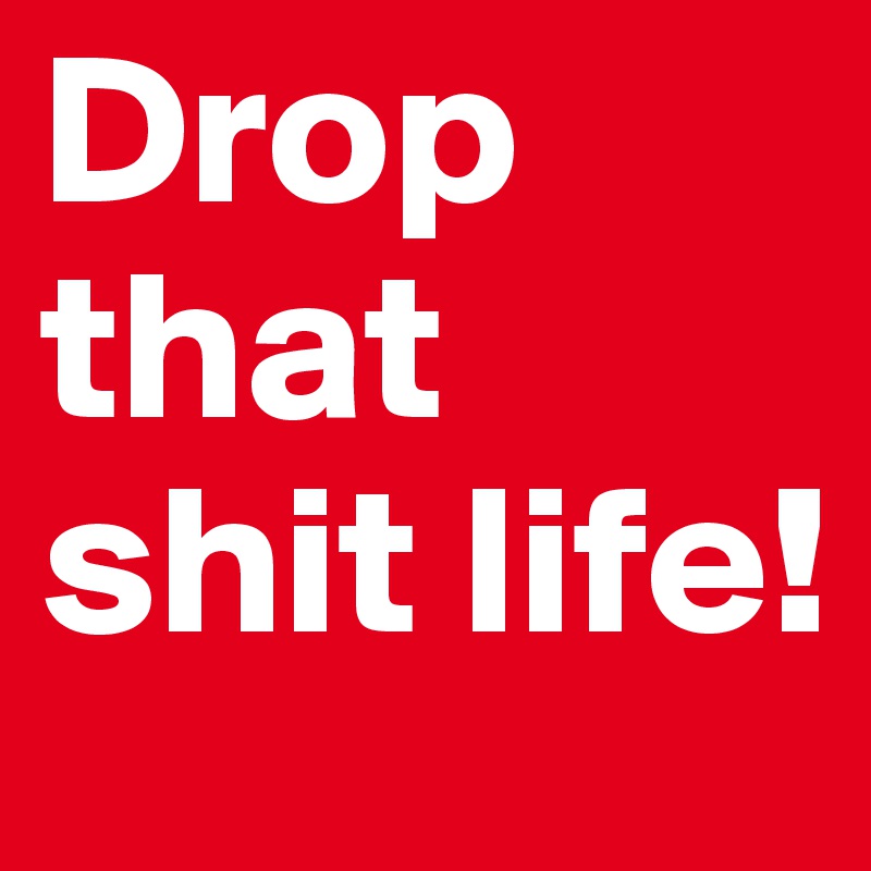 Drop
that 
shit life!