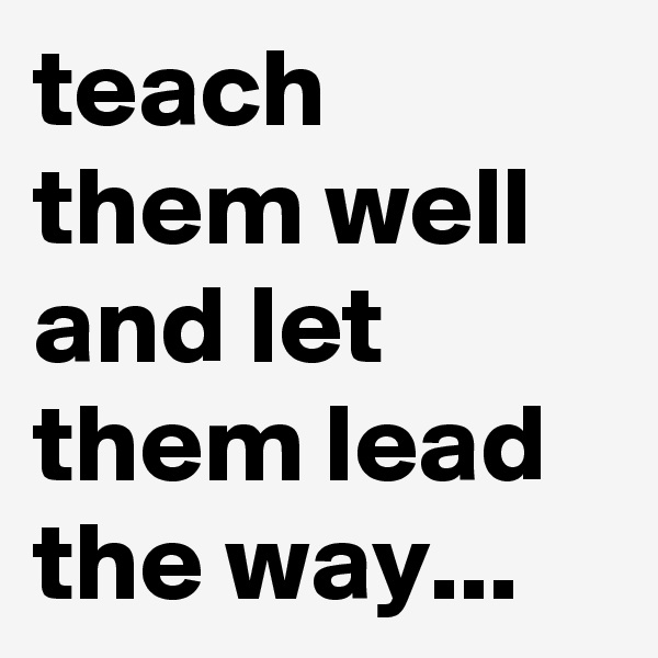 teach them well and let them lead the way... 