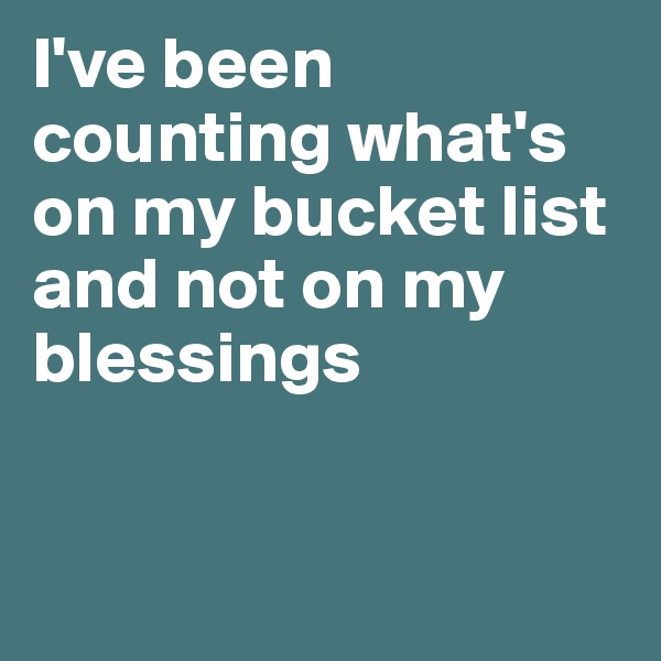 I've been counting what's on my bucket list and not on my blessings


