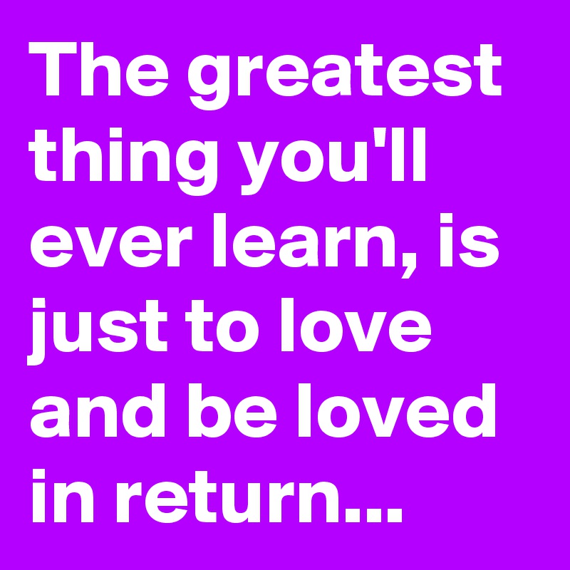The greatest thing you'll ever learn, is just to love and be loved in return...