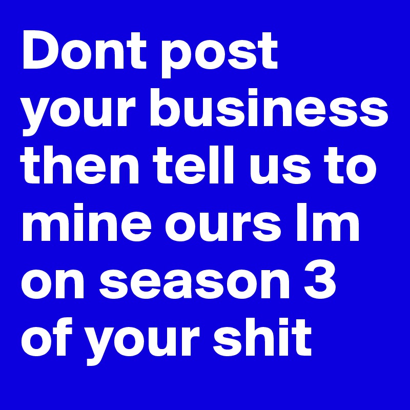 Dont post your business then tell us to mine ours Im on season 3 of your shit 