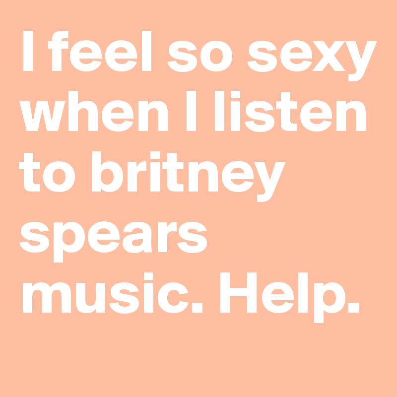 I feel so sexy when I listen to britney spears music. Help.