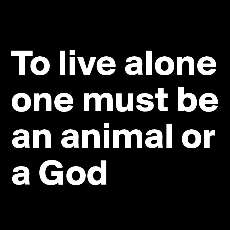 
To live alone one must be an animal or a God