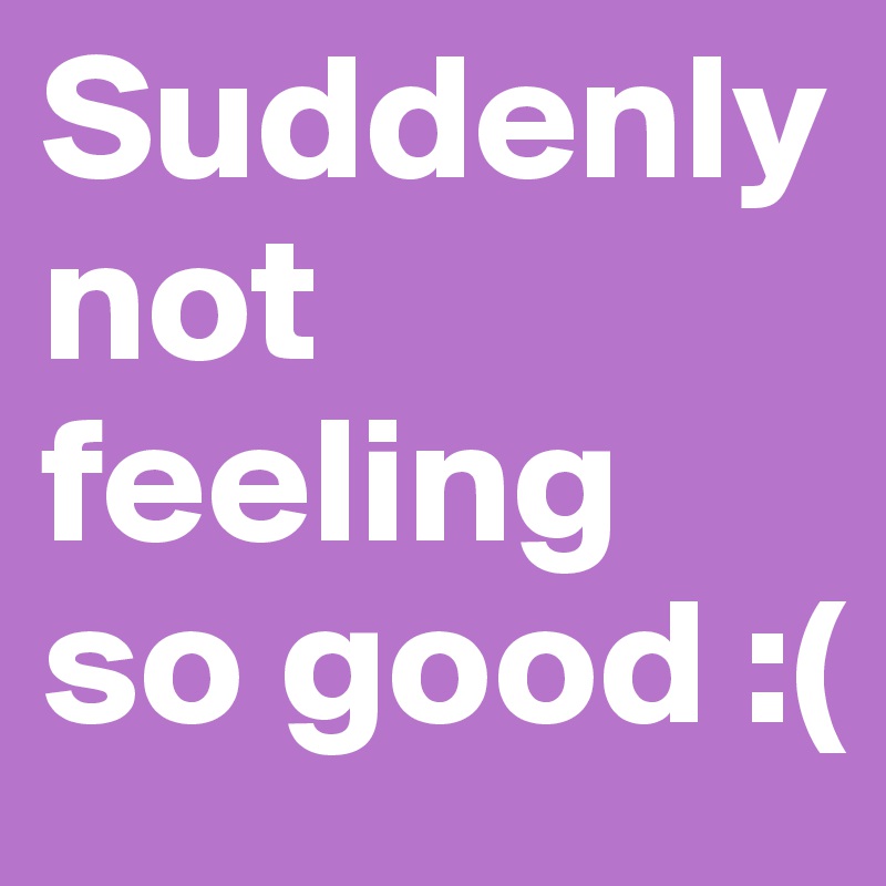 Suddenly not feeling so good :(