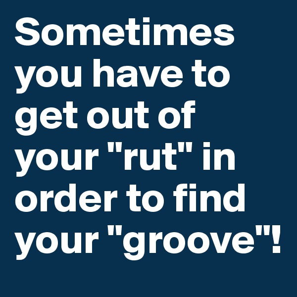 Sometimes you have to get out of your "rut" in order to find your "groove"!