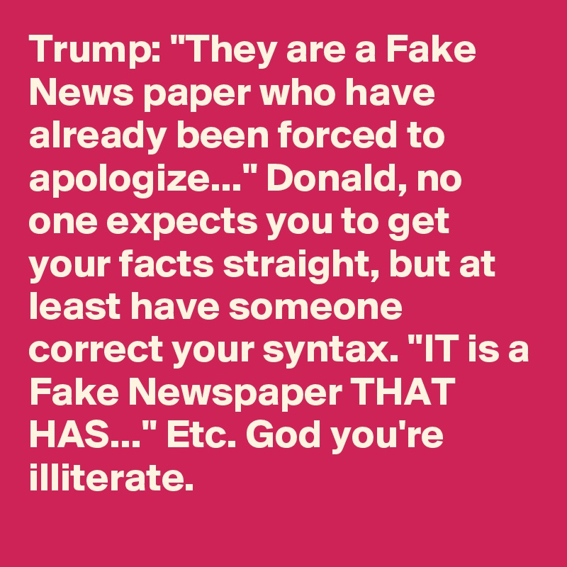 Trump: "They are a Fake News paper who have already been forced to apologize..." Donald, no one expects you to get your facts straight, but at least have someone correct your syntax. "IT is a Fake Newspaper THAT HAS..." Etc. God you're illiterate.