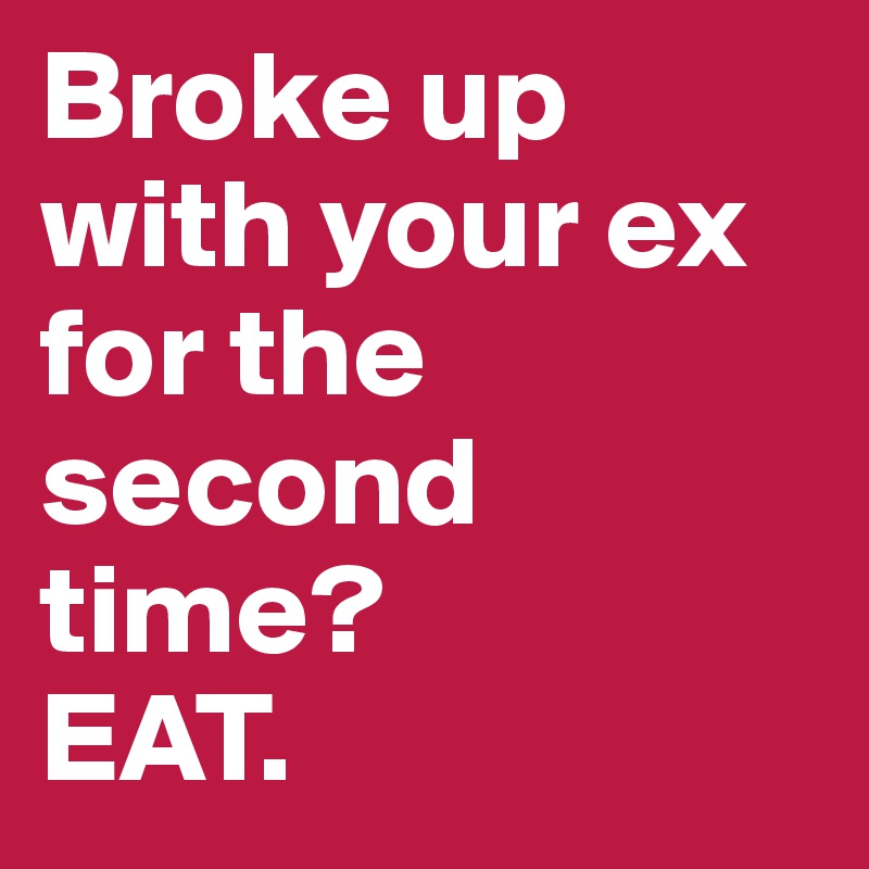 Broke up with your ex for the second time?
EAT.