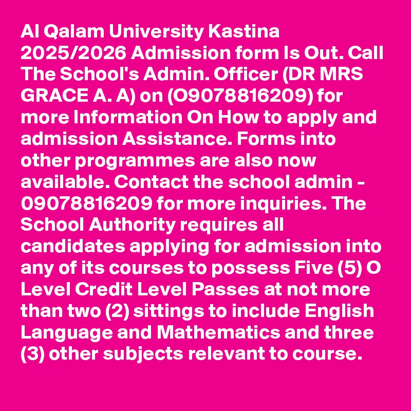 Al Qalam University Kastina 2025/2026 Admission form Is Out. Call The School's Admin. Officer (DR MRS GRACE A. A) on (O9078816209) for more Information On How to apply and admission Assistance. Forms into other programmes are also now available. Contact the school admin - 09078816209 for more inquiries. The School Authority requires all candidates applying for admission into any of its courses to possess Five (5) O Level Credit Level Passes at not more than two (2) sittings to include English Language and Mathematics and three (3) other subjects relevant to course.
