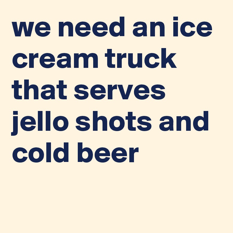 we need an ice cream truck that serves jello shots and cold beer 

