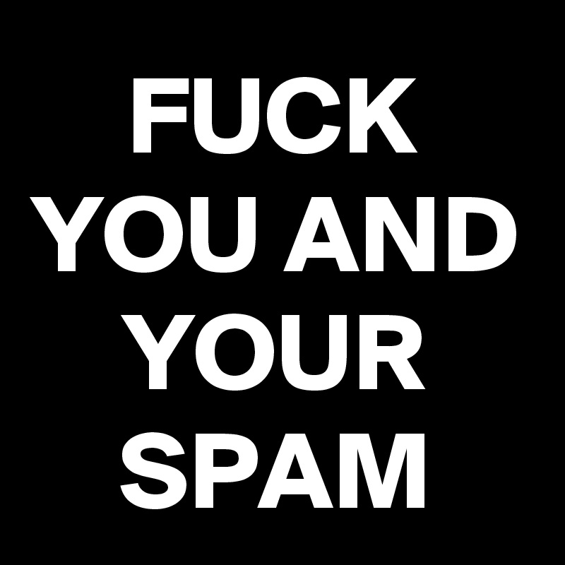 FUCK YOU AND YOUR SPAM