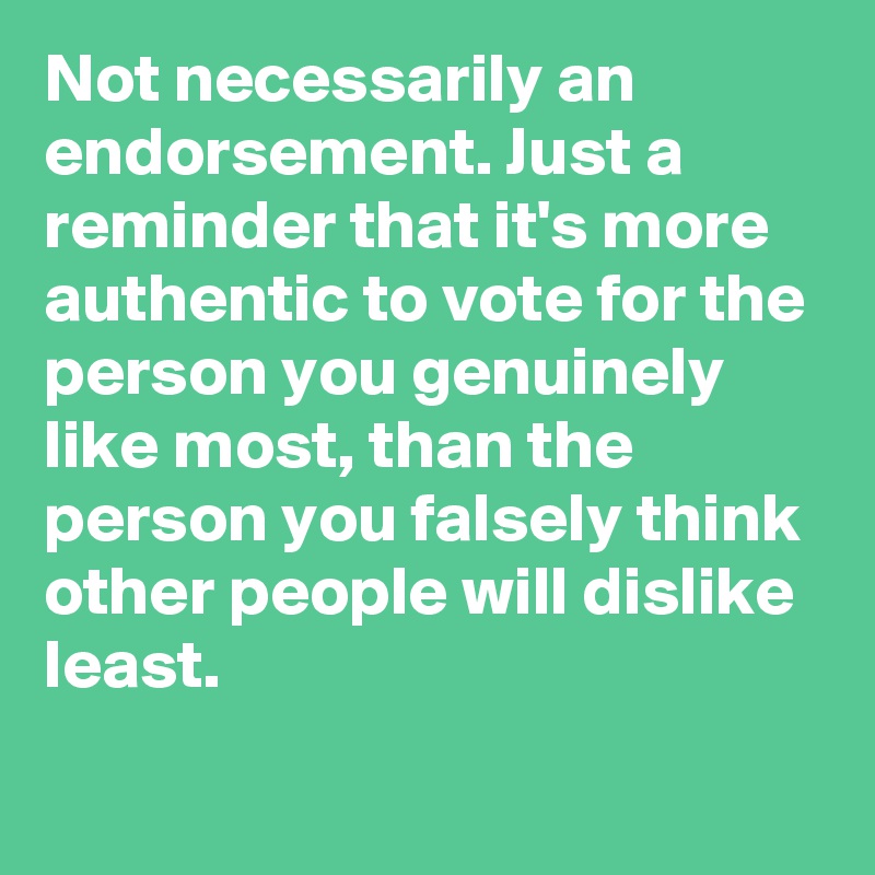 Not necessarily an endorsement. Just a reminder that it's more authentic to vote for the person you genuinely like most, than the person you falsely think other people will dislike least.