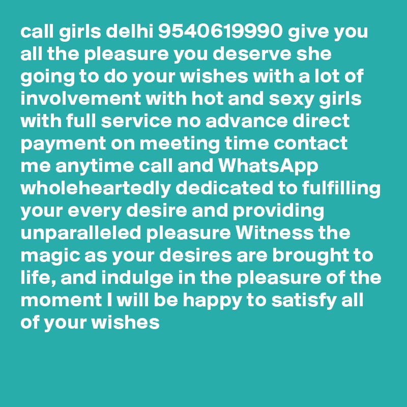 call girls delhi 9540619990 give you all the pleasure you deserve she going to do your wishes with a lot of involvement with hot and sexy girls with full service no advance direct payment on meeting time contact me anytime call and WhatsApp wholeheartedly dedicated to fulfilling your every desire and providing unparalleled pleasure Witness the magic as your desires are brought to life, and indulge in the pleasure of the moment I will be happy to satisfy all of your wishes

