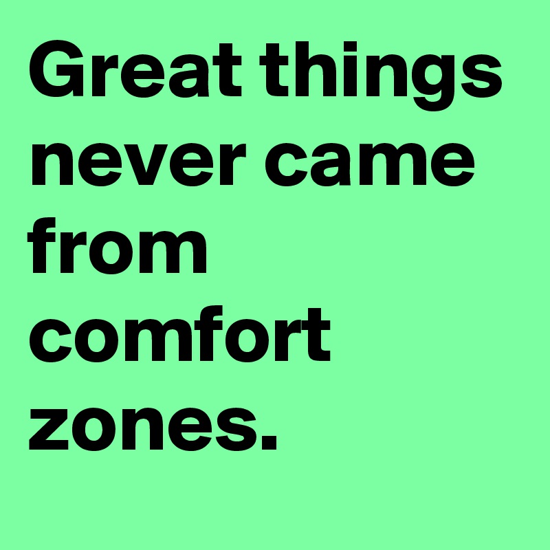 Great things
never came
from comfort
zones.