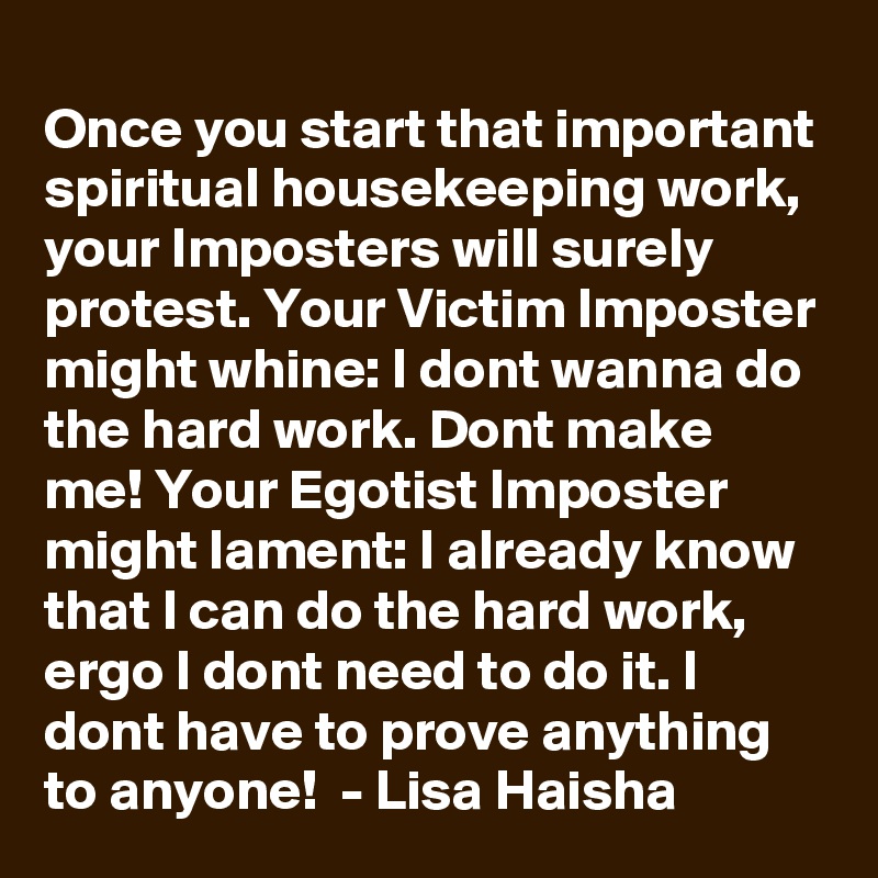 Once you start that important spiritual housekeeping work, your Imposters will surely protest. Your Victim Imposter might whine: I dont wanna do the hard work. Dont make me! Your Egotist Imposter might lament: I already know that I can do the hard work, ergo I dont need to do it. I dont have to prove anything to anyone!  - Lisa Haisha
