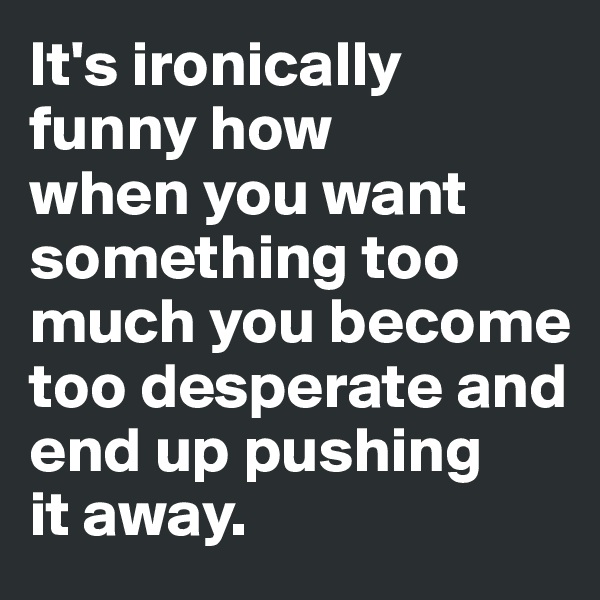 It's ironically funny how 
when you want something too much you become too desperate and end up pushing 
it away.