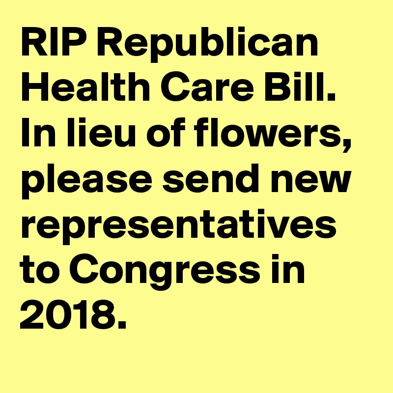 RIP Republican Health Care Bill. In lieu of flowers, please send new representatives to Congress in 2018.