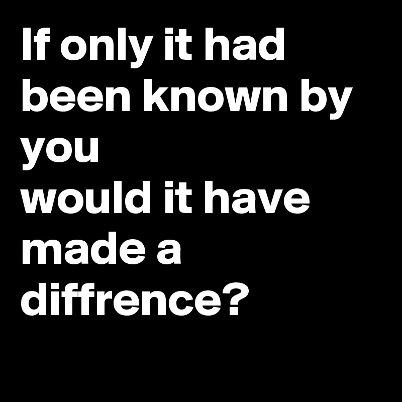 If only it had been known by you
would it have made a diffrence?
