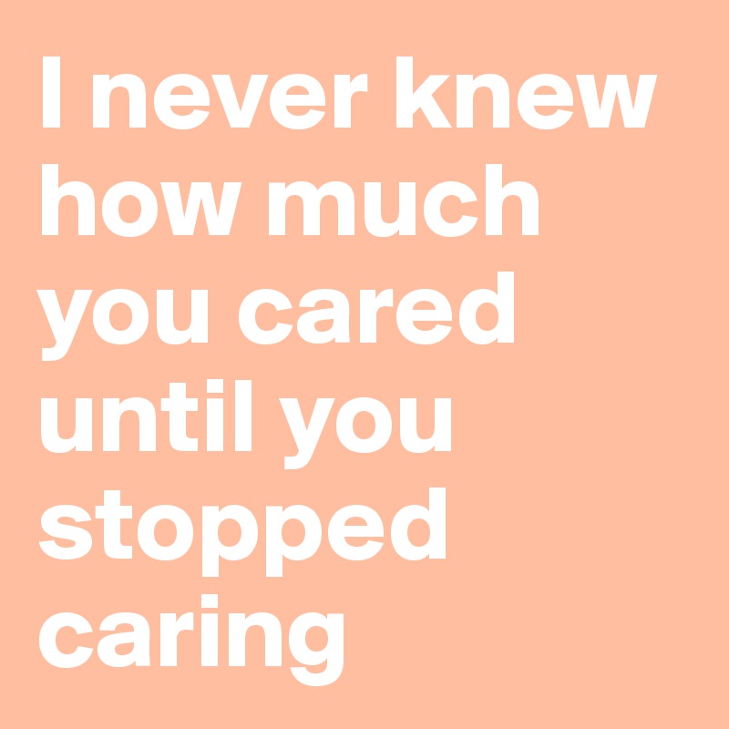 I never knew how much you cared until you stopped caring